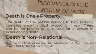Death is Non- Relational
This means that when we die, we die alone. We have no
choice but to face it on our own.
Death is One's Property
The death of the person belongs to him. Nobody
can experience his death except for himself. There
can be no proxies or substitute for a person in
experiencing death.
Phenomenological
notion of death
 