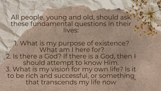 All people, young and old, should ask
these fundamental questions in their
lives:
1. What is my purpose of existence?
What am I here for?
2. Is there a God? If there is a God, then I
should attempt to know Him.
3. What is my vision for my own life? Is it
to be rich and successful, or something
that transcends my life now
 