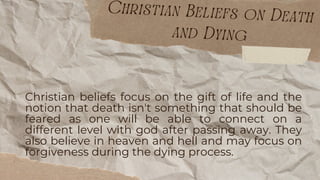 Christian beliefs focus on the gift of life and the
notion that death isn't something that should be
feared as one will be able to connect on a
different level with god after passing away. They
also believe in heaven and hell and may focus on
forgiveness during the dying process.
Christian Beliefs on Death
and Dying
 