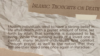 Muslim individuals tend to have a strong belief in
life after death with a preset amount of time, set
forth by Allah, that someone is supposed to be
living. While the passing away of a loved one is
painful, many Muslim individuals find comfort
through prayer, as well as the notion that they
will see their loved ones once again in Paradise.
Islamic Thoughts on Death
 