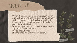 what if
What if death can be a choice, at what
age will you choose to die? In what way
will you want to die? What are the 5
important things that you will do before
you die and why?
How do you want to be remembered
by your loved ones?
Write down your
answers using the matrix below:
 