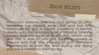 Hinduism believes that the soul carries on after
someone has passed away. The soul not only
continues on, but is reborn according to karmic
deeds, with the ultimate goal of Moksha. Moksha
means that the cycle of death and rebirth ends
and one is able to join god. Death is viewed as
natural and that the amount of pain someone
experiences in their life and during the dying
process is related to their karma.
Hindu Beliefs
 