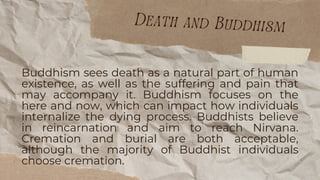 Buddhism sees death as a natural part of human
existence, as well as the suffering and pain that
may accompany it. Buddhism focuses on the
here and now, which can impact how individuals
internalize the dying process. Buddhists believe
in reincarnation and aim to reach Nirvana.
Cremation and burial are both acceptable,
although the majority of Buddhist individuals
choose cremation.
Death and Buddhism
 