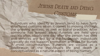 Individuals who identify as Jewish tend to have fairly
structured customs when it comes to moving through
the grieving process, as well as burial practices. After
someone has passed away, funerals are held very
quickly after, ideally one day after the person has died
and services are led by a Rabbi. Jewish individuals
typically do not support cremation and opt for burials
in most circumstances. Funerals are viewed as a
celebration of the individual's life and death is
conceptualized as a natural aspect of being human.
Jewish Death and Dying
Customs
 