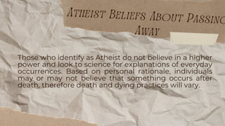 Those who identify as Atheist do not believe in a higher
power and look to science for explanations of everyday
occurrences. Based on personal rationale, individuals
may or may not believe that something occurs after
death, therefore death and dying practices will vary.
Atheist Beliefs About Passing
Away
 