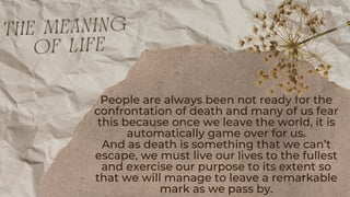 People are always been not ready for the
confrontation of death and many of us fear
this because once we leave the world, it is
automatically game over for us.
And as death is something that we can’t
escape, we must live our lives to the fullest
and exercise our purpose to its extent so
that we will manage to leave a remarkable
mark as we pass by.
the meaning
of life
 