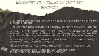 Recognize the Meaning of One’s Life
Socrates
-Socrates believes that knowing oneself is a condition to solve the
present problem.
-For Socrates, for a person to be happy, he has to live a virtuous life.
-Virtue is not something to be taught or acquired through
education, but rather it is merely an awakening of the seeds of
good deeds that lay dormant in the mind and heart of a person.
-Knowing what is in the mind and heart of a human being is
achieved through self-knowledge.
-True knowledge means wisdom, which in turn, means virtue.
-Unethical actions harm the person who performs
them more than the people they victimize
 