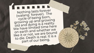 Nothing lasts forever
(walang forever). The
cycle of being born,
growing up and growing
old and dying is a reality.
We have limited time here
on earth and whether we
like it or not, we are bound
to die. Death is real. It is a
part of our being.
 