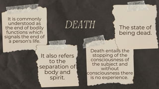 death
It is commonly
understood as
the end of bodily
functions which
signals the end of
a person's life.
It also refers
to the
separation of
body and
spirit.
The state of
being dead.
Death entails the
stopping of the
consciousness of
the subject and
without
consciousness there
is no experience.
 