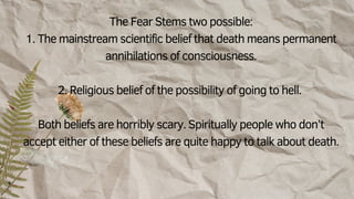 The Fear Stems two possible:
1. The mainstream scientific belief that death means permanent
annihilations of consciousness.
2. Religious belief of the possibility of going to hell.
Both beliefs are horribly scary. Spiritually people who don’t
accept either of these beliefs are quite happy to talk about death.
 
