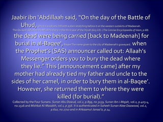 Jaabir ibn ‘Abdillaah said, “On the day of the Battle ofJaabir ibn ‘Abdillaah said, “On the day of the Battle of
Uhud,Uhud,( Uhud is a volcanic hill with a plain stretching before it on the western outskirts of Madeenah.( Uhud is a volcanic hill with a plain stretching before it on the western outskirts of Madeenah.
The Quraysh defeated the Muslims there in the third year of the Hijrah (625 CE). (The Quraysh defeated the Muslims there in the third year of the Hijrah (625 CE). (The ConciseThe Concise Encyclopaedia of Islam, p.68).Encyclopaedia of Islam, p.68).
the dead were being carried [back to Madeenah] forthe dead were being carried [back to Madeenah] for
burial in al-Baqee‘,burial in al-Baqee‘,Baqee The name given to the city of Madeenah’s graveyard.Baqee The name given to the city of Madeenah’s graveyard. whenwhen
the Prophet’s (SAS) announcer called out: Allaah’sthe Prophet’s (SAS) announcer called out: Allaah’s
Messenger orders you to bury the dead whereMessenger orders you to bury the dead where
they lie.” This [announcement came] after mythey lie.” This [announcement came] after my
mother had already tied my father and uncle to themother had already tied my father and uncle to the
sides of her camel, in order to bury them in al-Baqee’.sides of her camel, in order to bury them in al-Baqee’.
However, she returned them to where they wereHowever, she returned them to where they were
killed (for burial).”killed (for burial).”
Collected by the Four Sunans.Collected by the Four Sunans. Sunan Abu Dawud, vol.2, p.899, no.3159, Sunan Ibn-i-Majah,Sunan Abu Dawud, vol.2, p.899, no.3159, Sunan Ibn-i-Majah, vol.2, p.403-4,vol.2, p.403-4,
no.1516 andno.1516 and Mishkat Al-Masabih, vol.1, p.356. It is authenticated in Saheeh Sunan Abee Daawood, vol.2,Mishkat Al-Masabih, vol.1, p.356. It is authenticated in Saheeh Sunan Abee Daawood, vol.2,
p.610, no.2710 and in Ahkaamul-Janaa’iz, p.14.p.610, no.2710 and in Ahkaamul-Janaa’iz, p.14.
 