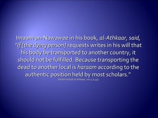 Imaam an-Nawawee in his book,Imaam an-Nawawee in his book, al-Athkaar, said,al-Athkaar, said,
“If [the dying person]“If [the dying person] requests writes in his will thatrequests writes in his will that
his body be transported to another country, ithis body be transported to another country, it
should not be fulfilled. Because transporting theshould not be fulfilled. Because transporting the
dead to another local isdead to another local is haraamharaam according to theaccording to the
authentic position held by most scholars.”authentic position held by most scholars.”
Saheeh Kitaab al-Athkaar, vol.1, p.433.Saheeh Kitaab al-Athkaar, vol.1, p.433.
 