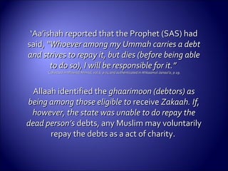 ‘‘Aa’ishah reported that the Prophet (SAS) hadAa’ishah reported that the Prophet (SAS) had
said,said, “Whoever among my Ummah carries a debt“Whoever among my Ummah carries a debt
and strives to repay it, but dies (before being ableand strives to repay it, but dies (before being able
to do so), I will be responsible for it.”to do so), I will be responsible for it.”
Collected inCollected in Musnad Ahmad, vol.6, p.74 and authenticated in Ahkaamul-Janaa’iz, p.19.Musnad Ahmad, vol.6, p.74 and authenticated in Ahkaamul-Janaa’iz, p.19.
Allaah identified theAllaah identified the ghaarimoon (debtors) asghaarimoon (debtors) as
being among those eligible tobeing among those eligible to receivereceive Zakaah. If,Zakaah. If,
however, the state was unable to do repay thehowever, the state was unable to do repay the
dead person’sdead person’s debts, any Muslim may voluntarilydebts, any Muslim may voluntarily
repay the debts as a act of charity.repay the debts as a act of charity.
 