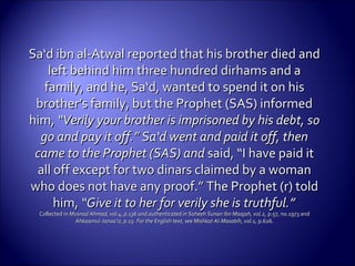 Sa‘d ibn al-Atwal reported that his brother died andSa‘d ibn al-Atwal reported that his brother died and
left behind him three hundred dirhams and aleft behind him three hundred dirhams and a
family, and he, Sa‘d, wanted to spend it on hisfamily, and he, Sa‘d, wanted to spend it on his
brother’s family, but the Prophet (SAS) informedbrother’s family, but the Prophet (SAS) informed
him,him, “Verily your brother is imprisoned by his debt, so“Verily your brother is imprisoned by his debt, so
go and pay it off.” Sa‘d went and paid it off, thengo and pay it off.” Sa‘d went and paid it off, then
came to the Prophet (SAS) andcame to the Prophet (SAS) and said, “I have paid itsaid, “I have paid it
all off except for two dinars claimed by a womanall off except for two dinars claimed by a woman
who does not have any proof.” The Prophet (r) toldwho does not have any proof.” The Prophet (r) told
him,him, “Give it to her for verily she is“Give it to her for verily she is truthful.”truthful.”
Collected inCollected in Musnad Ahmad, vol.4, p.136 and authenticated in Saheeh Sunan Ibn Maajah, vol.2,Musnad Ahmad, vol.4, p.136 and authenticated in Saheeh Sunan Ibn Maajah, vol.2, p.57, no.1973 andp.57, no.1973 and
Ahkaamul-Janaa’iz, p.15. For the English text, see Mishkat Al-Masabih, vol.1,Ahkaamul-Janaa’iz, p.15. For the English text, see Mishkat Al-Masabih, vol.1, p.626.p.626.
 