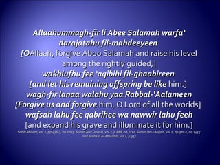 Allaahummagh-fir li Abee Salamah warfa‘Allaahummagh-fir li Abee Salamah warfa‘
darajatahu fil-mahdeeyeendarajatahu fil-mahdeeyeen
[O[OAllaah, forgive Aboo Salamah and raise his levelAllaah, forgive Aboo Salamah and raise his level
among the rightly guided,]among the rightly guided,]
wakhlufhu fee ‘aqibihi fil-ghaabireenwakhlufhu fee ‘aqibihi fil-ghaabireen
[and let his remaining offspring be like[and let his remaining offspring be like him.]him.]
wagh-fir lanaa walahu yaa Rabbal-‘Aalameenwagh-fir lanaa walahu yaa Rabbal-‘Aalameen
[Forgive us and forgive[Forgive us and forgive him, O Lord of all the worlds]him, O Lord of all the worlds]
wafsah lahu fee qabrihee wa nawwir lahu feehwafsah lahu fee qabrihee wa nawwir lahu feeh
[and expand his grave and illuminate it for him.][and expand his grave and illuminate it for him.]
Sahih Muslim, vol.2, pp.436-7, no.2003, Sunan Abu Dawud, vol.2, p.888, no.3112, Sunan Ibn-i-Majah, vol.2, pp.370-1, no.1455Sahih Muslim, vol.2, pp.436-7, no.2003, Sunan Abu Dawud, vol.2, p.888, no.3112, Sunan Ibn-i-Majah, vol.2, pp.370-1, no.1455
and Mishkat Al-Masabih, vol.1, p.337and Mishkat Al-Masabih, vol.1, p.337
 