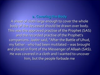 2. Covering the Body2. Covering the Body
A sheet of cloth large enough to cover the wholeA sheet of cloth large enough to cover the whole
body of the deceased should be drawn over body.body of the deceased should be drawn over body.
This was the approved practise of the Prophet (SAS)This was the approved practise of the Prophet (SAS)
and the recorded practise of the Prophet’sand the recorded practise of the Prophet’s
companions.companions. Jaabir said, “After the Battle of Uhud,Jaabir said, “After the Battle of Uhud,
my father - who had been mutilated – was broughtmy father - who had been mutilated – was brought
and placed in front of the Messenger of Allaah (SAS).and placed in front of the Messenger of Allaah (SAS).
He was covered in a cloth and I wanted to uncoverHe was covered in a cloth and I wanted to uncover
him, but the people forbade mehim, but the people forbade me
 