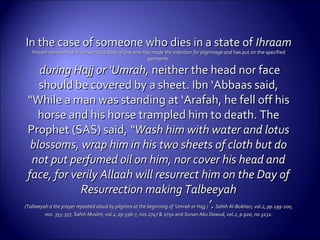 In the case of someone who dies in a state ofIn the case of someone who dies in a state of IhraamIhraam
Ihraam represents the consecrated state of one who has made the intention for pilgrimage andIhraam represents the consecrated state of one who has made the intention for pilgrimage and has put on the specifiedhas put on the specified
garments.garments.
during Hajj or ‘Umrah,during Hajj or ‘Umrah, neither the head nor faceneither the head nor face
should be covered by a sheet. Ibn ‘Abbaas said,should be covered by a sheet. Ibn ‘Abbaas said,
“While a man was standing at ‘Arafah, he fell off his“While a man was standing at ‘Arafah, he fell off his
horse and his horse trampled him to death. Thehorse and his horse trampled him to death. The
Prophet (SAS) said,Prophet (SAS) said, “Wash him with water and lotus“Wash him with water and lotus
blossoms, wrap him in his two sheets of cloth but doblossoms, wrap him in his two sheets of cloth but do
not put perfumed oil on him, nor cover his head andnot put perfumed oil on him, nor cover his head and
face, for verily Allaah will resurrect him on the Day offace, for verily Allaah will resurrect him on the Day of
Resurrection making TalbeeyahResurrection making Talbeeyah
(Talbeeyah a the prayer repeated aloud by pilgrims at the beginning of ‘Umrah or Hajj.)(Talbeeyah a the prayer repeated aloud by pilgrims at the beginning of ‘Umrah or Hajj.) ’.’.Sahih Al-Bukhari, vol.2, pp.199-200,Sahih Al-Bukhari, vol.2, pp.199-200,
nos. 355-357, Sahih Muslim, vol.2, pp.596-7, nos.2747 &nos. 355-357, Sahih Muslim, vol.2, pp.596-7, nos.2747 & 2750 and2750 and Sunan Abu Dawud, vol.2, p.920, no.3232.Sunan Abu Dawud, vol.2, p.920, no.3232.
 