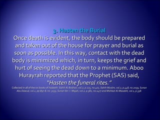 3. Hasten the Burial3. Hasten the Burial
Once death is evident, the body should be preparedOnce death is evident, the body should be prepared
and taken out of the house for prayer and burial asand taken out of the house for prayer and burial as
soon as possible. In this way, contact with the deadsoon as possible. In this way, contact with the dead
body is minimized which, in turn, keeps the grief andbody is minimized which, in turn, keeps the grief and
hurt of seeing the dead down to a minimum. Aboohurt of seeing the dead down to a minimum. Aboo
Hurayrah reported that the Prophet (SAS) said,Hurayrah reported that the Prophet (SAS) said,
““Hasten the funeral rites.”Hasten the funeral rites.”
Collected in all of the six books ofCollected in all of the six books of hadeeth. Sahih Al-Bukhari, vol.2, p.225, no.401, Sahihhadeeth. Sahih Al-Bukhari, vol.2, p.225, no.401, Sahih Muslim, vol.2, p.448, no.2059, SunanMuslim, vol.2, p.448, no.2059, Sunan
Abu Dawud, vol.2, pp.897-8, no. 3153, Sunan Ibn -i- Majah, vol.2, p.382, no.1477 and Mishkat Al-Masabih, vol.1, p.338.Abu Dawud, vol.2, pp.897-8, no. 3153, Sunan Ibn -i- Majah, vol.2, p.382, no.1477 and Mishkat Al-Masabih, vol.1, p.338.
 