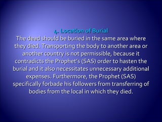 4. Location of Burial4. Location of Burial
The dead should be buried in the same area whereThe dead should be buried in the same area where
they died. Transporting the body to another area orthey died. Transporting the body to another area or
another country is not permissible, because itanother country is not permissible, because it
contradicts the Prophet’s (SAS) order to hasten thecontradicts the Prophet’s (SAS) order to hasten the
burial and it also necessitates unnecessary additionalburial and it also necessitates unnecessary additional
expenses. Furthermore, the Prophet (SAS)expenses. Furthermore, the Prophet (SAS)
specifically forbade his followers from transferring ofspecifically forbade his followers from transferring of
bodies from the local in which theybodies from the local in which they died.died.
 