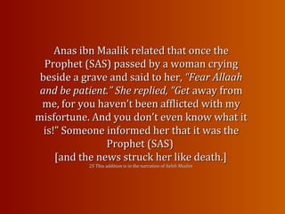 Anas ibn Maalik related that once theAnas ibn Maalik related that once the
Prophet (SAS) passed by a woman cryingProphet (SAS) passed by a woman crying
beside a grave and said to her,beside a grave and said to her, “Fear Allaah“Fear Allaah
and be patient.” She replied, “Getand be patient.” She replied, “Get away fromaway from
me, for you haven’t been afflicted with myme, for you haven’t been afflicted with my
misfortune. And you don’t even know what itmisfortune. And you don’t even know what it
is!” Someone informed her that it was theis!” Someone informed her that it was the
Prophet (SAS)Prophet (SAS)
[and the news struck her like death.][and the news struck her like death.]
25 This addition is in the narration of25 This addition is in the narration of Sahih Muslim.Sahih Muslim.
 