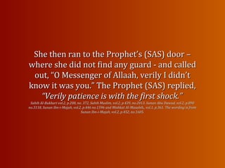 She then ran to the Prophet’s (SAS) door –She then ran to the Prophet’s (SAS) door –
where she did not find any guard - and calledwhere she did not find any guard - and called
out, “O Messenger of Allaah, verily I didn’tout, “O Messenger of Allaah, verily I didn’t
know it was you.” The Prophet (SAS) replied,know it was you.” The Prophet (SAS) replied,
“Verily patience is with the“Verily patience is with the first shock.”first shock.”
Sahih Al-Bukhari vol.2, p.208, no. 372, Sahih Muslim, vol.2, p.439, no.2013, Sunan Abu Dawud, vol.2, p.890Sahih Al-Bukhari vol.2, p.208, no. 372, Sahih Muslim, vol.2, p.439, no.2013, Sunan Abu Dawud, vol.2, p.890
no.3118, Sunan Ibn-i-Majah, vol.2, p.446 no.1596 and Mishkat Al-no.3118, Sunan Ibn-i-Majah, vol.2, p.446 no.1596 and Mishkat Al-Masabih,, vol.1, p.361. The wording is fromMasabih,, vol.1, p.361. The wording is from
Sunan Ibn-i-Majah, vol.2, p.452, no.1605.Sunan Ibn-i-Majah, vol.2, p.452, no.1605.
 