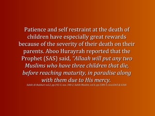 Patience and self restraint at the death ofPatience and self restraint at the death of
children have especially great rewardschildren have especially great rewards
because of the severity of their death on theirbecause of the severity of their death on their
parents. Aboo Hurayrah reported that theparents. Aboo Hurayrah reported that the
Prophet (SAS) said,Prophet (SAS) said, “Allaah will put any two“Allaah will put any two
Muslims who have three children that die,Muslims who have three children that die,
before reaching maturity, in paradise alongbefore reaching maturity, in paradise along
with them due to His mercy.with them due to His mercy.
Sahih Al-Bukhari vol.2, pp.192-3, nos. 340-2, Sahih Muslim, vol.4, pp.1384-5, nos.6365 & 6368.Sahih Al-Bukhari vol.2, pp.192-3, nos. 340-2, Sahih Muslim, vol.4, pp.1384-5, nos.6365 & 6368.
 