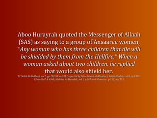Aboo Hurayrah quoted the Messenger of AllaahAboo Hurayrah quoted the Messenger of Allaah
(SAS) as saying to a group of Ansaaree women,(SAS) as saying to a group of Ansaaree women,
“Any woman who has three children that die will“Any woman who has three children that die will
be shieldedbe shielded by them from the Hellfire.” When aby them from the Hellfire.” When a
woman asked about two children, he repliedwoman asked about two children, he replied
that would also shield her.that would also shield her.
3232 Sahih Al-Bukhari, vol.2, pp.192-93 no.341 (reported by Aboo Sa‘eed al-Khudree), Sahih Muslim, vol.4, pp.1384-Sahih Al-Bukhari, vol.2, pp.192-93 no.341 (reported by Aboo Sa‘eed al-Khudree), Sahih Muslim, vol.4, pp.1384-
85 no.6367 & 6368, Mishkat Al-Masabih,, vol.1, p.367 and Muwatta ,85 no.6367 & 6368, Mishkat Al-Masabih,, vol.1, p.367 and Muwatta , p.112, no. 551.p.112, no. 551.
 