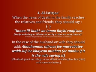 4. Al-Istirjaa‘4. Al-Istirjaa‘
When the news of death in the family reachesWhen the news of death in the family reaches
the relatives and friends, theythe relatives and friends, they should say :should say :
{{ }}
““Innaa lil-laahi wa innaa ilayhi raaji‘oonInnaa lil-laahi wa innaa ilayhi raaji‘oon
[Verily we belong to Allaah[Verily we belong to Allaah and verily to Him we must return.]”and verily to Him we must return.]”
Soorah al-Baqarah 2:156. ThisSoorah al-Baqarah 2:156. This du‘aa is known in Arabic as al-Istirjaa‘.du‘aa is known in Arabic as al-Istirjaa‘.
In the case of the husband or wife they shouldIn the case of the husband or wife they should
add:add: Allaahumma ajirnee fee museebateeAllaahumma ajirnee fee museebatee
wakh-luf lee khayran minhaa (or minhu if itwakh-luf lee khayran minhaa (or minhu if it
is the wife saying it)is the wife saying it)
[Oh Allaah grant me refuge in my affliction and replace her (him)[Oh Allaah grant me refuge in my affliction and replace her (him)
with someonewith someone better.]better.]
 