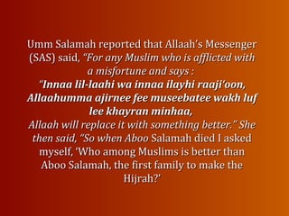 Umm Salamah reported that Allaah’s MessengerUmm Salamah reported that Allaah’s Messenger
(SAS) said,(SAS) said, “For any Muslim who is afflicted with“For any Muslim who is afflicted with
a misfortune and says :a misfortune and says :
““Innaa lil-laahi wa innaa ilayhiInnaa lil-laahi wa innaa ilayhi raaji‘oon,raaji‘oon,
Allaahumma ajirnee fee museebatee wakh lufAllaahumma ajirnee fee museebatee wakh luf
lee khayran minhaa,lee khayran minhaa,
Allaah will replace it with something better.” SheAllaah will replace it with something better.” She
then said, “So when Aboothen said, “So when Aboo Salamah died I askedSalamah died I asked
myself, ‘Who among Muslims is better thanmyself, ‘Who among Muslims is better than
Aboo Salamah, the first family to make theAboo Salamah, the first family to make the
Hijrah?’Hijrah?’
 
