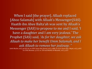 When I said [the prayer], Allaah replacedWhen I said [the prayer], Allaah replaced
[Aboo Salamah] with Allaah’s Messenger(SAS).[Aboo Salamah] with Allaah’s Messenger(SAS).
Haatib ibn Abee Balta‘ah was sentHaatib ibn Abee Balta‘ah was sent by Allaah’sby Allaah’s
Messenger (SAS) to propose to me and I said, ‘IMessenger (SAS) to propose to me and I said, ‘I
have a daughter and I am very jealous.’ Thehave a daughter and I am very jealous.’ The
Prophet (SAS) said,Prophet (SAS) said, ‘As for her daughter, we ask‘As for her daughter, we ask
Allaah to make her benefit Umm Salamah, and IAllaah to make her benefit Umm Salamah, and I
ask Allaah to remove her jealousy. ”ask Allaah to remove her jealousy. ”
Sahih Muslim, vol.2, pp.435-36, no.1999, Sunan Abu Dawud, vol.2, p.888, no.3113, Sunan Ibni- Majah, vol.2, p.447,
no.1598, Muwatta , p.112, no. 554 and Mishkat Al-Masabih,, vol.1, p.337.
 