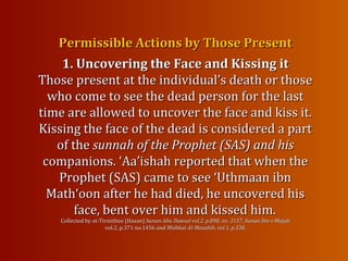 Permissible Actions by Those PresentPermissible Actions by Those Present
1. Uncovering the Face and Kissing it1. Uncovering the Face and Kissing it
Those present at the individual’s death or thoseThose present at the individual’s death or those
who come to see the dead person for the lastwho come to see the dead person for the last
time are allowed to uncover the face and kiss it.time are allowed to uncover the face and kiss it.
Kissing theKissing the face of the dead is considered a partface of the dead is considered a part
of theof the sunnah of the Prophet (SAS) and hissunnah of the Prophet (SAS) and his
companions.companions. ‘Aa’ishah reported that when the‘Aa’ishah reported that when the
Prophet (SAS) came to see ‘Uthmaan ibnProphet (SAS) came to see ‘Uthmaan ibn
Math‘oon after he had died, he uncovered hisMath‘oon after he had died, he uncovered his
face, bent over him and kissedface, bent over him and kissed him.him.
Collected by at-Tirmithee (Hasan)Collected by at-Tirmithee (Hasan) Sunan Abu Dawud vol.2, p.898, no. 3157, Sunan Ibn-i-MajahSunan Abu Dawud vol.2, p.898, no. 3157, Sunan Ibn-i-Majah
vol.2, p.371 no.1456 andvol.2, p.371 no.1456 and Mishkat Al-Masabih, vol.1, p.338.Mishkat Al-Masabih, vol.1, p.338.
 