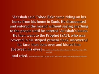 ‘‘Aa’ishah said, “Aboo Bakr came riding on hisAa’ishah said, “Aboo Bakr came riding on his
horse from his home in Sunh. He dismountedhorse from his home in Sunh. He dismounted
and entered the masjid without saying anythingand entered the masjid without saying anything
to the people until he entered ‘Aa’ishah’s house.to the people until he entered ‘Aa’ishah’s house.
He then went to the Prophet (SAS), who wasHe then went to the Prophet (SAS), who was
covered in his striped yemeni cloak, uncoveredcovered in his striped yemeni cloak, uncovered
his face, then bent over and kissed himhis face, then bent over and kissed him
[between his eyes][between his eyes]This addition is found inThis addition is found in Saheeh Sunan an-Nasaa’ee, vol.2, p.396,Saheeh Sunan an-Nasaa’ee, vol.2, p.396,
no.1735.no.1735.
and cried.and cried. Sahih Al-Bukhari, vol.2, p.188, no.333. The colour of the cloak was green see footnote.Sahih Al-Bukhari, vol.2, p.188, no.333. The colour of the cloak was green see footnote.
 
