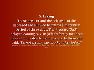 2. Crying2. Crying
Those present and the relatives of theThose present and the relatives of the
deceased are allowed to cry for a maximumdeceased are allowed to cry for a maximum
period of three days. The Prophet (SAS)period of three days. The Prophet (SAS)
delayed coming to visit Ja‘far’s family for threedelayed coming to visit Ja‘far’s family for three
days after his death, then he came to them anddays after his death, then he came to them and
said,said, “Do not cry for your brother after today.”“Do not cry for your brother after today.”
Reported by ‘Abdullaah ibn Ja‘farReported by ‘Abdullaah ibn Ja‘far Sunan Abu Dawud, vol.3, p.1165, no.4180 and Mishkat Al-Sunan Abu Dawud, vol.3, p.1165, no.4180 and Mishkat Al- Masabih, vol.2,Masabih, vol.2,
p.934.p.934.
 