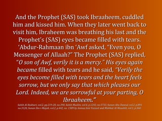 And the Prophet (SAS) took Ibraaheem, cuddledAnd the Prophet (SAS) took Ibraaheem, cuddled
him and kissed him. When they later went back tohim and kissed him. When they later went back to
visit him, Ibraheem was breathing his last and thevisit him, Ibraheem was breathing his last and the
Prophet’s (SAS) eyes became filled with tears.Prophet’s (SAS) eyes became filled with tears.
‘Abdur-Rahmaan ibn ‘Awf asked, “Even you, O‘Abdur-Rahmaan ibn ‘Awf asked, “Even you, O
Messenger of Allaah?” The Prophet (SAS) replied,Messenger of Allaah?” The Prophet (SAS) replied,
““O son of Awf, verily it is a mercy.” His eyes againO son of Awf, verily it is a mercy.” His eyes again
becamebecame filled with tears and he said,filled with tears and he said, “Verily the“Verily the
eyes become filled with tears and the heart feelseyes become filled with tears and the heart feels
sorrow, but we only say that which pleases oursorrow, but we only say that which pleases our
Lord. Indeed, we are sorrowful at your parting, OLord. Indeed, we are sorrowful at your parting, O
IbraaheemIbraaheem.”.”
Sahih Al-Bukhari, vol.2, pp.219-20, no.390, Sahih Muslim, vol.4, p.1243, no.5733, Sunan Abu Dawud, vol.2, p.891Sahih Al-Bukhari, vol.2, pp.219-20, no.390, Sahih Muslim, vol.4, p.1243, no.5733, Sunan Abu Dawud, vol.2, p.891
no.3120, Sunan Ibn-i-Majah, vol.2, p.442, no. 1589 by Asmaa bint Yazeedno.3120, Sunan Ibn-i-Majah, vol.2, p.442, no. 1589 by Asmaa bint Yazeed andand Mishkat Al-Masabih, vol.1, p.360.Mishkat Al-Masabih, vol.1, p.360.
 