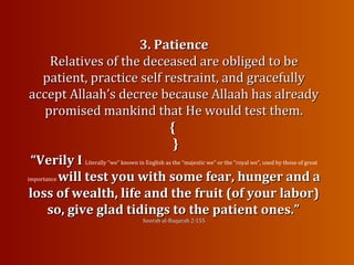 3. Patience3. Patience
Relatives of the deceased are obliged to beRelatives of the deceased are obliged to be
patient, practice self restraint, and gracefullypatient, practice self restraint, and gracefully
accept Allaah’s decree because Allaah has alreadyaccept Allaah’s decree because Allaah has already
promised mankind that He would test them.promised mankind that He would test them.
{{
}}
““Verily IVerily I Literally “we” known in English as the “majestic we” or the “royal we”, used by those of great
importance will test you with some fear, hunger and awill test you with some fear, hunger and a
loss of wealth, life and the fruit (of your labor)loss of wealth, life and the fruit (of your labor)
so, give glad tidings to the patient ones.”so, give glad tidings to the patient ones.”
Soorah al-Baqarah 2:155Soorah al-Baqarah 2:155
 