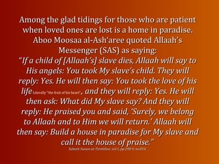 Among the glad tidings for those who are patientAmong the glad tidings for those who are patient
when loved ones are lost is a home in paradise.when loved ones are lost is a home in paradise.
Aboo Moosaa al-Ash‘aree quoted Allaah’sAboo Moosaa al-Ash‘aree quoted Allaah’s
Messenger (SAS) asMessenger (SAS) as saying:saying:
““If a child of [Allaah’s] slave dies, Allaah will say toIf a child of [Allaah’s] slave dies, Allaah will say to
His angels: You took My slave’s child. They willHis angels: You took My slave’s child. They will
reply: Yes. He will then say: You took the love of hisreply: Yes. He will then say: You took the love of his
lifelifeLiterally “the fruit of his heart”., and they will reply: Yes. He will, and they will reply: Yes. He will
then ask: What did My slave say? And they willthen ask: What did My slave say? And they will
reply: He praised you and said, ‘Surely, we belongreply: He praised you and said, ‘Surely, we belong
to Allaah and to Him we will return.’ Allaah willto Allaah and to Him we will return.’ Allaah will
then say: Build a house in paradise for My slave andthen say: Build a house in paradise for My slave and
call it the house of praise.”call it the house of praise.”
Saheeh Sunan at-Tirmithee, vol.1, pp.298-9, no.814.Saheeh Sunan at-Tirmithee, vol.1, pp.298-9, no.814.
 