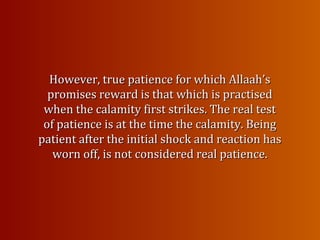 However, true patience for which Allaah’sHowever, true patience for which Allaah’s
promises reward is that which is practisedpromises reward is that which is practised
when the calamity first strikes. The real testwhen the calamity first strikes. The real test
of patience is at the time the calamity. Beingof patience is at the time the calamity. Being
patient after the initial shock and reaction haspatient after the initial shock and reaction has
worn off, is notworn off, is not considered real patience.considered real patience.
 