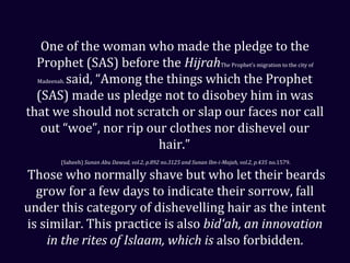 One of the woman who made the pledge to the
Prophet (SAS) before the HijrahThe Prophet’s migration to the city of
Madeenah. said, “Among the things which the Prophet
(SAS) made us pledge not to disobey him in was
that we should not scratch or slap our faces nor call
out “woe”, nor rip our clothes nor dishevel our
hair.”
(Saheeh) Sunan Abu Dawud, vol.2, p.892 no.3125 and Sunan Ibn-i-Majah, vol.2, p.435 no.1579.
Those who normally shave but who let their beards
grow for a few days to indicate their sorrow, fall
under this category of dishevelling hair as the intent
is similar. This practice is also bid‘ah, an innovation
in the rites of Islaam, which is also forbidden.
 