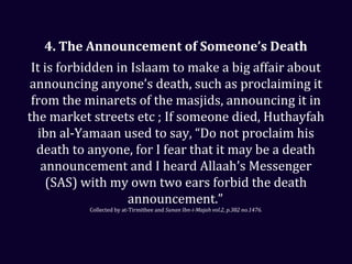 4. The Announcement of Someone’s Death
It is forbidden in Islaam to make a big affair about
announcing anyone’s death, such as proclaiming it
from the minarets of the masjids, announcing it in
the market streets etc ; If someone died, Huthayfah
ibn al-Yamaan used to say, “Do not proclaim his
death to anyone, for I fear that it may be a death
announcement and I heard Allaah’s Messenger
(SAS) with my own two ears forbid the death
announcement.”
Collected by at-Tirmithee and Sunan Ibn-i-Majah vol.2, p.382 no.1476.
 