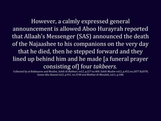 However, a calmly expressed general
announcement is allowed Aboo Hurayrah reported
that Allaah’s Messenger (SAS) announced the death
of the Najaashee to his companions on the very day
that he died, then he stepped forward and they
lined up behind him and he made [a funeral prayer
consisting of] four takbeers.
Collected by al-Bukhaaree and Muslim, Sahih Al-Bukhari, vol.2, p.227 no.404, Sahih Muslim vol.2, p.452 no.2077 &2078,
Sunan Abu Dawud vol.2, p.911, no.3198 and Mishkat Al-Masabih,,vol.1, p.348.
 