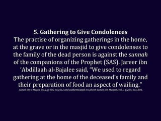 5. Gathering to Give Condolences5. Gathering to Give Condolences
The practise of organizing gatherings in the home,The practise of organizing gatherings in the home,
at the grave or in the masjid to give condolenses toat the grave or in the masjid to give condolenses to
the family of the dead person is against thethe family of the dead person is against the sunnahsunnah
of the companions of the Prophet (SAS). Jareer ibnof the companions of the Prophet (SAS). Jareer ibn
‘Abdillaah al-Bajalee said, “We used to regard‘Abdillaah al-Bajalee said, “We used to regard
gathering at the home of the deceased’s family andgathering at the home of the deceased’s family and
their preparation of food an aspect of wailing.”their preparation of food an aspect of wailing.”
Sunan Ibn-i-Majah, vol.2, p.456, no.1612 and authenticated in Saheeh Sunan Ibn Maajah, vol.1,Sunan Ibn-i-Majah, vol.2, p.456, no.1612 and authenticated in Saheeh Sunan Ibn Maajah, vol.1, p.269, no.1308.p.269, no.1308.
 