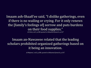 Imaam ash-Shaafi‘ee said, “I dislike gatherings, evenImaam ash-Shaafi‘ee said, “I dislike gatherings, even
if there is no wailing or crying. For it only renewsif there is no wailing or crying. For it only renews
the [family’s feelings of] sorrow and puts burdensthe [family’s feelings of] sorrow and puts burdens
on their food supplies.”on their food supplies.”
Al-Umm, vol.1, p.248, quoted in Ahkaamul-Janaa’iz, p.167Al-Umm, vol.1, p.248, quoted in Ahkaamul-Janaa’iz, p.167
Imaam an-Nawawee related that the leadingImaam an-Nawawee related that the leading
scholars prohibited organized gatherings based onscholars prohibited organized gatherings based on
it being an innovation.it being an innovation.
Al-Majmoo‘, vol.5, p.306, quoted in Ahkaamul-Janaa’iz, p.167.Al-Majmoo‘, vol.5, p.306, quoted in Ahkaamul-Janaa’iz, p.167.
 