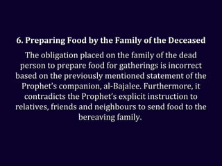 6. Preparing Food by the Family of the Deceased6. Preparing Food by the Family of the Deceased
The obligation placed on the family of the deadThe obligation placed on the family of the dead
person to prepare food for gatherings is incorrectperson to prepare food for gatherings is incorrect
based on the previously mentioned statement of thebased on the previously mentioned statement of the
Prophet’s companion, al-Bajalee. Furthermore, itProphet’s companion, al-Bajalee. Furthermore, it
contradicts the Prophet’s explicit instruction tocontradicts the Prophet’s explicit instruction to
relatives, friends and neighbours to send food to therelatives, friends and neighbours to send food to the
bereaving family.bereaving family.
 