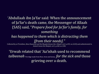 ‘‘Abdullaah ibn Ja‘far said: When the announcementAbdullaah ibn Ja‘far said: When the announcement
of Ja‘far’s death came, the Messenger of Allaahof Ja‘far’s death came, the Messenger of Allaah
(SAS) said, “(SAS) said, “Prepare food for Ja‘far’s family, forPrepare food for Ja‘far’s family, for
somethingsomething
has happened to them which is distracting themhas happened to them which is distracting them
[from their needs].”[from their needs].”
Collected by at-Tirmithee, Aboo Daawood and Ibn Maajah (Collected by at-Tirmithee, Aboo Daawood and Ibn Maajah (Sunan Ibn-i-Majah, vol.2, p.455,Sunan Ibn-i-Majah, vol.2, p.455, no.1610) and authenticated inno.1610) and authenticated in
Saheeh Sunan Ibn Maajah, vol.1, p.268, no.1306.Saheeh Sunan Ibn Maajah, vol.1, p.268, no.1306.
‘‘Urwah related that ‘Aa’ishah used to recommendUrwah related that ‘Aa’ishah used to recommend
talbeenahtalbeenah Porridge made from flour, bran and honey. for the sick andfor the sick and thosethose
grieving over a death.grieving over a death.
 