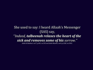 She used to say: I heard Allaah’s MessengerShe used to say: I heard Allaah’s Messenger
(SAS) say,(SAS) say,
““Indeed,Indeed, talbeenah relaxes the heart of thetalbeenah relaxes the heart of the
sick and removes some of hissick and removes some of his sorrow.”sorrow.”
Sahih Al Bukhari, vol.7, p.401, no.593 and Sahih Muslim, vol.4, p.1202, no.5491.
 