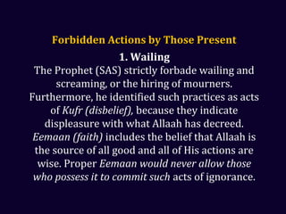 Forbidden Actions by Those PresentForbidden Actions by Those Present
1. Wailing
The Prophet (SAS) strictly forbade wailing and
screaming, or the hiring of mourners.
Furthermore, he identified such practices as acts
of Kufr (disbelief), because they indicate
displeasure with what Allaah has decreed.
Eemaan (faith) includes the belief that Allaah is
the source of all good and all of His actions are
wise. Proper Eemaan would never allow those
who possess it to commit such acts of ignorance.
 