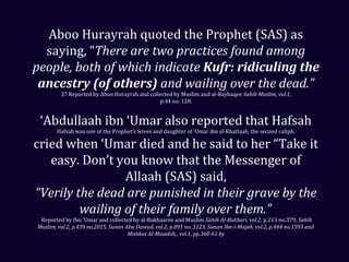 Aboo Hurayrah quoted the Prophet (SAS) as
saying, “There are two practices found among
people, both of which indicate Kufr: ridiculing the
ancestry (of others) and wailing over the dead.”
37 Reported by Aboo Hurayrah and collected by Muslim and al-Bayhaqee Sahih Muslim, vol.1,
p.44 no. 128.
‘Abdullaah ibn ‘Umar also reported that Hafsah
Hafsah was one of the Prophet’s wives and daughter of ‘Umar ibn al-Khattaab, the second caliph.
cried when ‘Umar died and he said to her “Take it
easy. Don’t you know that the Messenger of
Allaah (SAS) said,
“Verily the dead are punished in their grave by the
wailing of their family over them.”
Reported by Ibn ‘Umar and collected by al-Bukhaaree and Muslim Sahih Al-Bukhari, vol.2, p.213 no.379, Sahih
Muslim, vol.2, p.439 no.2015, Sunan Abu Dawud, vol.2, p.891 no. 3123, Sunan Ibn-i-Majah, vol.2, p.444 no.1593 and
Mishkat Al-Masabih,, vol.1, pp.360-61 by
 