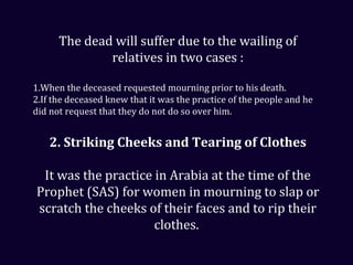 The dead will suffer due to the wailing of
relatives in two cases :
1.When the deceased requested mourning prior to his death.
2.If the deceased knew that it was the practice of the people and he
did not request that they do not do so over him.
2. Striking Cheeks and Tearing of Clothes
It was the practice in Arabia at the time of the
Prophet (SAS) for women in mourning to slap or
scratch the cheeks of their faces and to rip their
clothes.
 