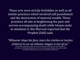 These acts were strictly forbidden as well as all
similar practices which involved self punishment
and the destruction of material wealth. These
practices all aim at heightening the pain and
sorrow accompanying death while Islaam seeks
to minimize it. Ibn Mas‘ood reported that the
Prophet (SAS) said,
“Whoever slaps his face, tears his clothes or invites
(others) to an un-Islamic slogan is not of us.”
Collected by al-Bukhaaree, Muslim, Sunan Abu Dawud and al-Bayhaqee Sahih Al-Bukhari,
vol.2, p.216 no.385, Sahih Muslim, vol.1, p.59, no. 184, Sunan Ibn-i-Majah, vol.2, p.438 no.1584
and Mishkat Al-Masabih,, vol.1, p.361, by ‘Abdullaah ibn Mas‘ood.
 