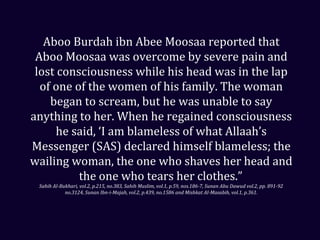 Aboo Burdah ibn Abee Moosaa reported that
Aboo Moosaa was overcome by severe pain and
lost consciousness while his head was in the lap
of one of the women of his family. The woman
began to scream, but he was unable to say
anything to her. When he regained consciousness
he said, ‘I am blameless of what Allaah’s
Messenger (SAS) declared himself blameless; the
wailing woman, the one who shaves her head and
the one who tears her clothes.”
Sahih Al-Bukhari, vol.2, p.215, no.383, Sahih Muslim, vol.1, p.59, nos.186-7, Sunan Abu Dawud vol.2, pp. 891-92
no.3124, Sunan Ibn-i-Majah, vol.2, p.439, no.1586 and Mishkat Al-Masabih, vol.1, p.361.
 